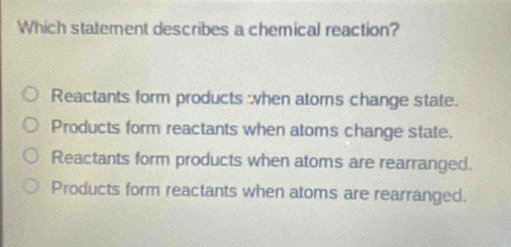 which statement describes a chemical reaction?\nreactants form products when atoms change state.\nproducts form reactants when atoms change state.\nreactants form products when atoms are rearranged.\nproducts form reactants when atoms are rearranged.