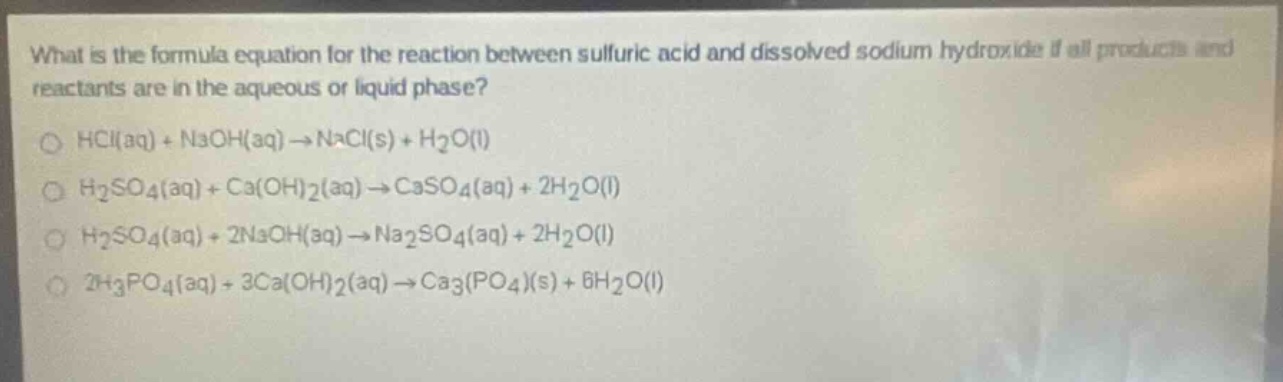 what is the formula equation for the reaction between sulfuric acid and dissolved sodium hydroxide if all products and reactants are in the aqueous or liquid phase?\n○ hcl(aq) + naoh(aq) → nacl(s) + h₂o(l)\n○ h₂so₄(aq) + ca(oh)₂(aq) → caso₄(aq) + 2h₂o(l)\n○ h₂so₄(aq) + 2naoh(aq) → na₂so₄(aq) + 2h₂o(l)\n○ 2h₃po₄(aq) + 3ca(oh)₂(aq) → ca₃(po₄)(s) + 6h₂o(l)
