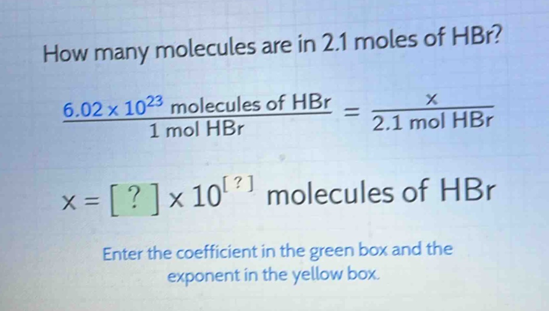how many molecules are in 2.1 moles of hbr?\n$\frac{6.02\times 10^{23}\text{ molecules of hbr}}{1\text{ mol hbr}}=\frac{x}{2.1\text{ mol hbr}}$\n$x = ?\times 10^{?}\text{ molecules of hbr}$\nenter the coefficient in the green box and the exponent in the yellow box.