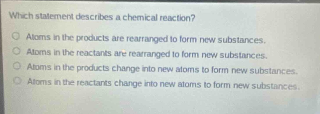 which statement describes a chemical reaction?\natoms in the products are rearranged to form new substances.\natoms in the reactants are rearranged to form new substances.\natoms in the products change into new atoms to form new substances.\natoms in the reactants change into new atoms to form new substances.