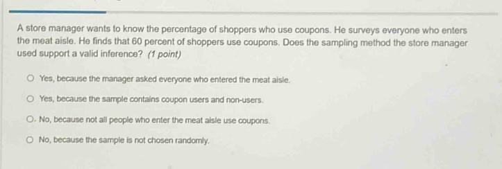 a store manager wants to know the percentage of shoppers who use coupons. he surveys everyone who enters the meat aisle. he finds that 60 percent of shoppers use coupons. does the sampling method the store manager used support a valid inference? (1 point)\n\nyes, because the manager asked everyone who entered the meat aisle.\n\nyes, because the sample contains coupon users and non - users.\n\nno, because not all people who enter the meat aisle use coupons.\n\nno, because the sample is not chosen randomly.