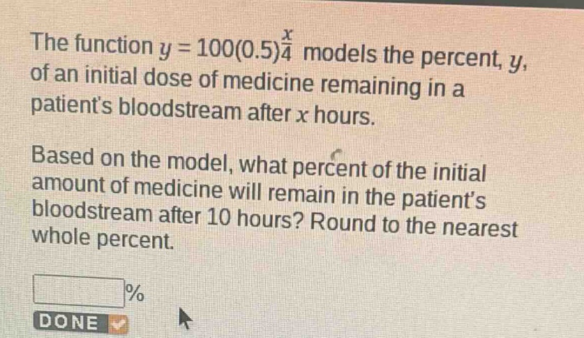 the function $y = 100(0.5)^{\frac{x}{4}}$ models the percent, $y$, of an initial dose of medicine remaining in a patients bloodstream after $x$ hours. based on the model, what percent of the initial amount of medicine will remain in the patients bloodstream after 10 hours? round to the nearest whole percent.