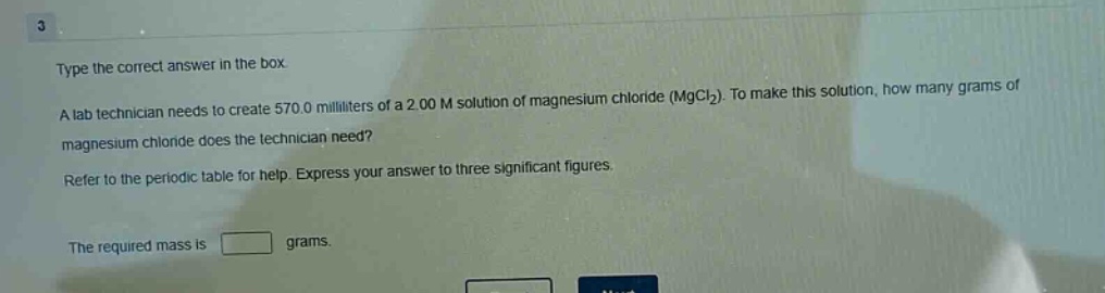 type the correct answer in the box. a lab technician needs to create 570.0 milliliters of a 2.00 m solution of magnesium chloride (mgcl₂). to make this solution, how many grams of magnesium chloride does the technician need? refer to the periodic table for help. express your answer to three significant figures. the required mass is grams.