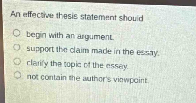 an effective thesis statement should\n○ begin with an argument.\n○ support the claim made in the essay.\n○ clarify the topic of the essay.\n○ not contain the authors viewpoint.