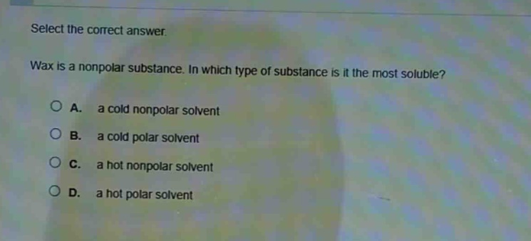 select the correct answer.\nwax is a nonpolar substance. in which type of substance is it the most soluble?\na. a cold nonpolar solvent\nb. a cold polar solvent\nc. a hot nonpolar solvent\nd. a hot polar solvent