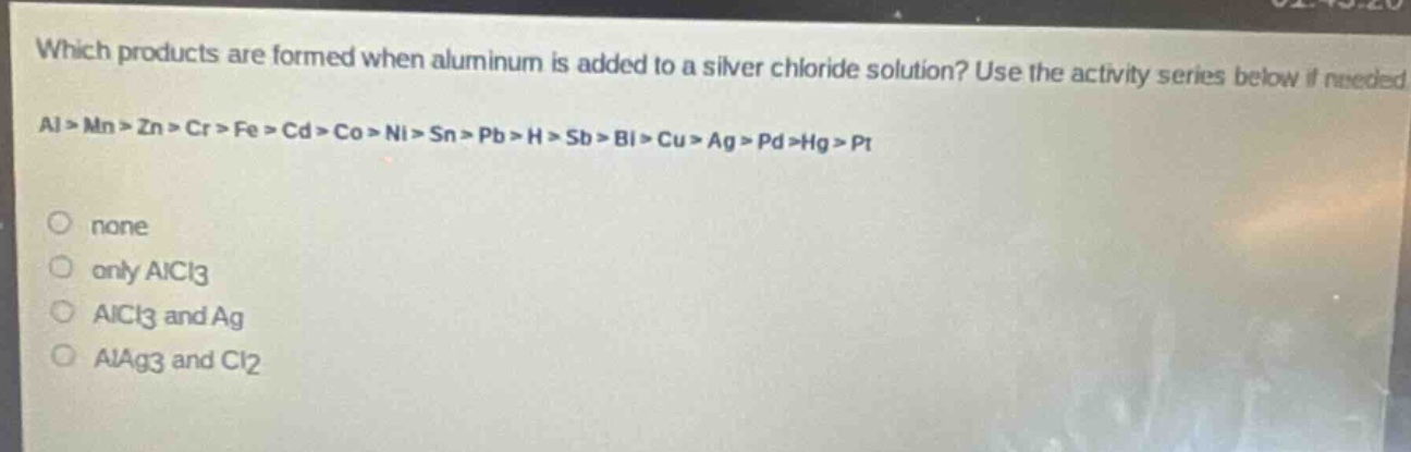 which products are formed when aluminum is added to a silver chloride solution? use the activity series below if needed.\nal > mn > zn > cr > fe > cd > co > ni > sn > pb > h > sb > bi > cu > ag > pd > hg > pt\nnone\nonly alcl3\nalcl3 and ag\nalag3 and cl2