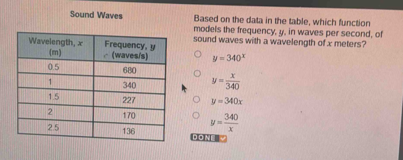 sound waves\nbased on the data in the table, which function models the frequency, y, in waves per second, of sound waves with a wavelength of x meters?\nwavelength, x (m) frequency, y (waves/s)\n0.5 680\n1 340\n1.5 227\n2 170\n2.5 136\n$y = 340^{x}$\n$y=\frac{x}{340}$\n$y = 340x$\n$y=\frac{340}{x}$\ndone