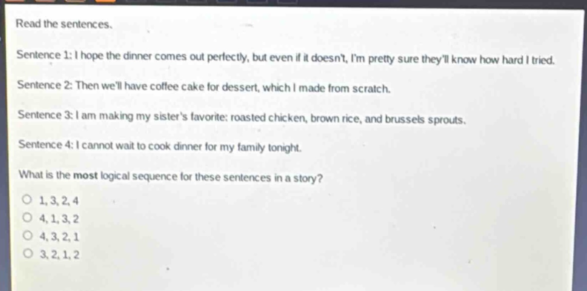 read the sentences.\nsentence 1: i hope the dinner comes out perfectly, but even if it doesnt, im pretty sure theyll know how hard i tried.\nsentence 2: then well have coffee cake for dessert, which i made from scratch.\nsentence 3: i am making my sisters favorite: roasted chicken, brown rice, and brussels sprouts.\nsentence 4: i cannot wait to cook dinner for my family tonight.\nwhat is the most logical sequence for these sentences in a story?\no 1,3,2,4\no 4,1,3,2\no 4,3,2,1\no 3,2,1,2