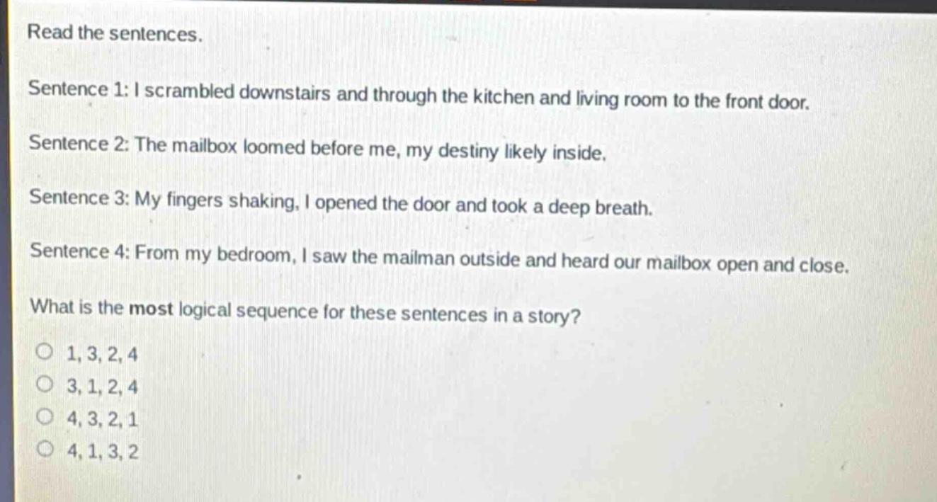 read the sentences.\nsentence 1: i scrambled downstairs and through the kitchen and living room to the front door.\nsentence 2: the mailbox loomed before me, my destiny likely inside.\nsentence 3: my fingers shaking, i opened the door and took a deep breath.\nsentence 4: from my bedroom, i saw the mailman outside and heard our mailbox open and close.\nwhat is the most logical sequence for these sentences in a story?\no 1, 3, 2, 4\no 3, 1, 2, 4\no 4, 3, 2, 1\no 4, 1, 3, 2