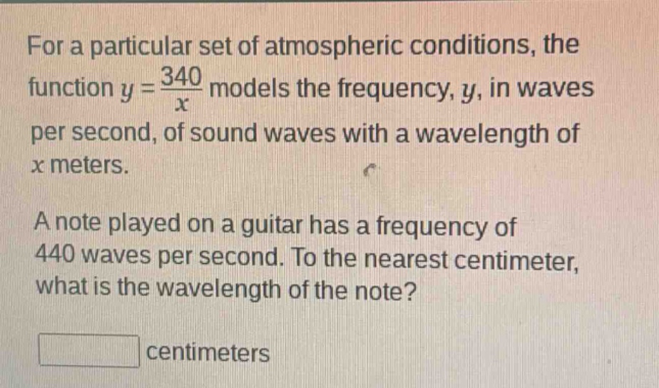 for a particular set of atmospheric conditions, the function $y = \\frac{340}{x}$ models the frequency, $y$, in waves per second, of sound waves with a wavelength of $x$ meters. a note played on a guitar has a frequency of 440 waves per second. to the nearest centimeter, what is the wavelength of the note? centimeters