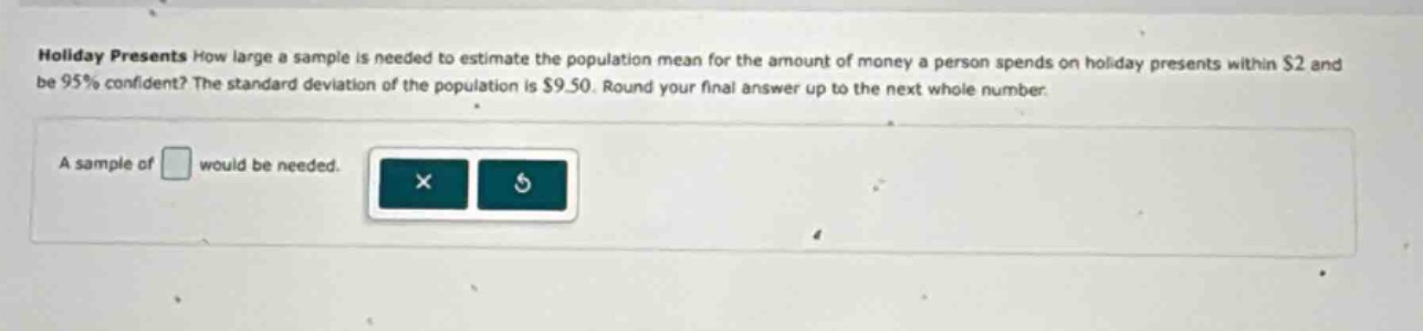 holiday presents how large a sample is needed to estimate the population mean for the amount of money a person spends on holiday presents within $2 and be 95% confident? the standard deviation of the population is $9.50. round your final answer up to the next whole number.\na sample of would be needed.