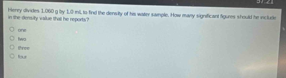 henry divides 1.060 g by 1.0 ml to find the density of his water sample. how many significant figures should he include in the density value that he reports?\none\ntwo\nthree\nfour