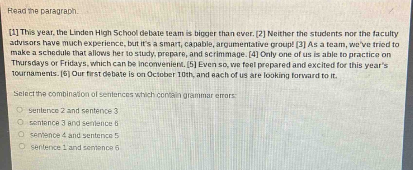 read the paragraph.\n1 this year, the linden high school debate team is bigger than ever. 2 neither the students nor the faculty advisors have much experience, but its a smart, capable, argumentative group! 3 as a team, weve tried to make a schedule that allows her to study, prepare, and scrimmage. 4 only one of us is able to practice on thursdays or fridays, which can be inconvenient. 5 even so, we feel prepared and excited for this years tournaments. 6 our first debate is on october 10th, and each of us are looking forward to it.\nselect the combination of sentences which contain grammar errors:\nsentence 2 and sentence 3\nsentence 3 and sentence 6\nsentence 4 and sentence 5\nsentence 1 and sentence 6