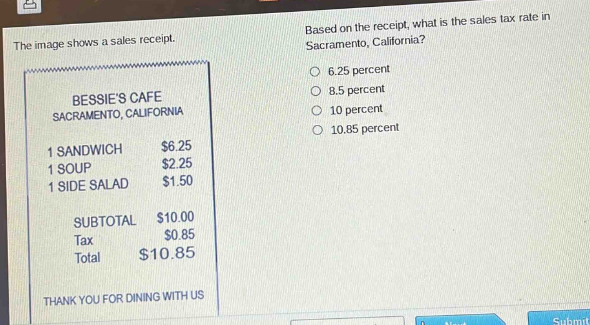the image shows a sales receipt. based on the receipt, what is the sales tax rate in sacramento, california? 6.25 percent 8.5 percent 10 percent 10.85 percent bessies cafe sacramento, california 1 sandwich $6.25 1 soup $2.25 1 side salad $1.50 subtotal $10.00 tax $0.85 total $10.85 thank you for dining with us