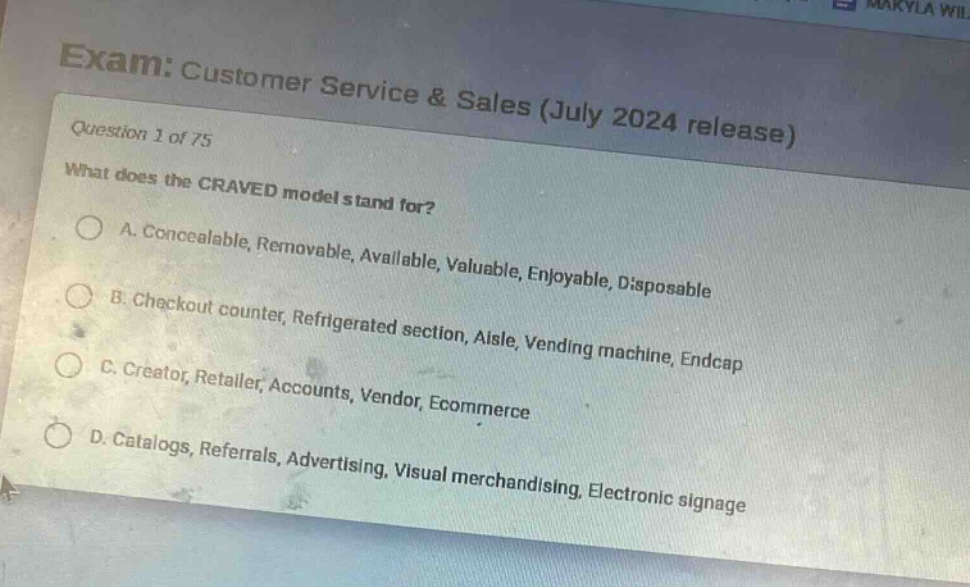 exam: customer service & sales (july 2024 release)\nquestion 1 of 75\nwhat does the craved model stand for?\na. concealable, removable, available, valuable, enjoyable, disposable\nb. checkout counter, refrigerated section, aisle, vending machine, endcap\nc. creator, retailer, accounts, vendor, ecommerce\nd. catalogs, referrals, advertising, visual merchandising, electronic signage