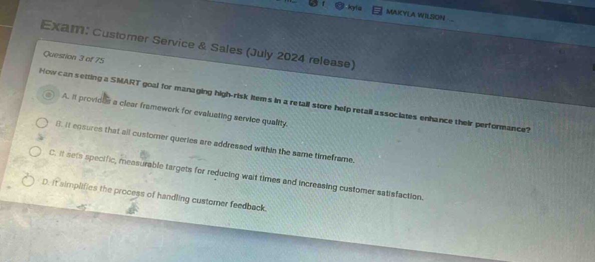 exam: customer service & sales (july 2024 release)\nquestion 3 of 75\nhow can setting a smart goal for managing high - risk items in a retail store help retail associates enhance their performance?\na. it provides a clear framework for evaluating service quality.\nb. it ensures that all customer queries are addressed within the same timeframe.\nc. it sets specific, measurable targets for reducing wait times and increasing customer satisfaction.\nd. it simplifies the process of handling customer feedback.