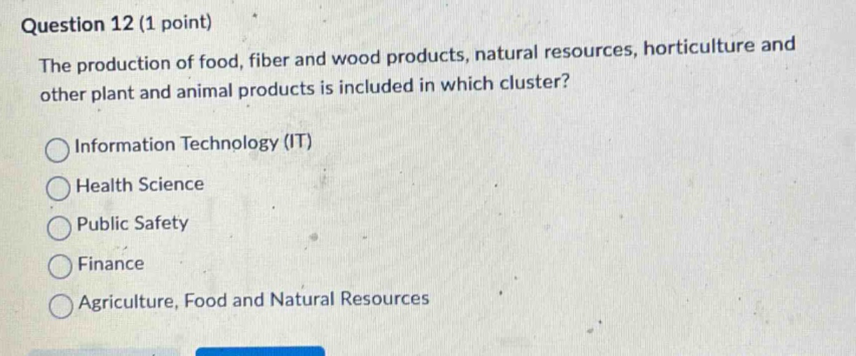 question 12 (1 point)\nthe production of food, fiber and wood products, natural resources, horticulture and other plant and animal products is included in which cluster?\n○ information technology (it)\n○ health science\n○ public safety\n○ finance\n○ agriculture, food and natural resources