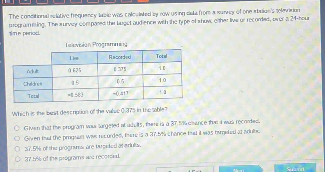 the conditional relative frequency table was calculated by row using data from a survey of one stations television programming. the survey compared the target audience with the type of show, either live or recorded, over a 24 - hour time period.\ntelevision programming\n| | live | recorded | total |\n|--|--|--|--| \n| adult | 0.625 | 0.375 | 1.0 |\n| children | 0.5 | 0.5 | 1.0 |\n| total | ≈0.583 | ≈0.417 | 1.0 |\nwhich is the best description of the value 0.375 in the table?\ngiven that the program was targeted at adults, there is a 37.5% chance that it was recorded.\ngiven that the program was recorded, there is a 37.5% chance that it was targeted at adults.\n37.5% of the programs are targeted at adults.\n37.5% of the programs are recorded.