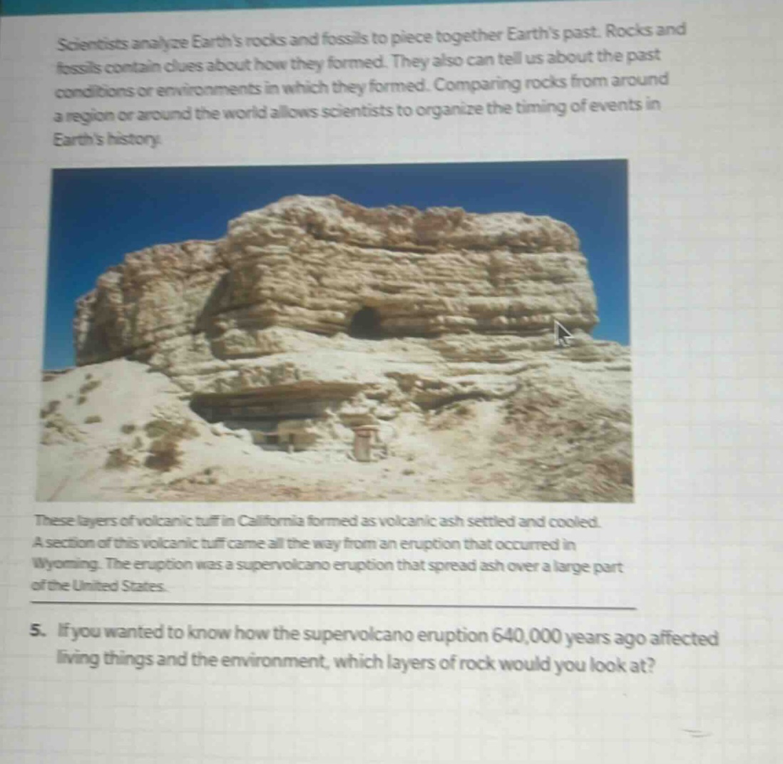 scientists analyze earths rocks and fossils to piece together earths past. rocks and fossils contain clues about how they formed. they also can tell us about the past conditions or environments in which they formed. comparing rocks from around a region or around the world allows scientists to organize the timing of events in earths history. these layers of volcanic tuff in california formed as volcanic ash settled and cooled. a section of this volcanic tuff came all the way from an eruption that occurred in wyoming. the eruption was a supervolcano eruption that spread ash over a large part of the united states. 5. if you wanted to know how the supervolcano eruption 640,000 years ago affected living things and the environment, which layers of rock would you look at?