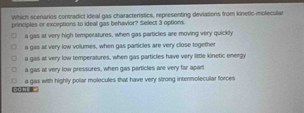which scenarios contradict ideal gas characteristics, representing deviations from kinetic - molecular principles or exceptions to ideal gas behavior? select 3 options. a gas at very high temperatures, when gas particles are moving very quickly a gas at very low volumes, when gas particles are very close together a gas at very low temperatures, when gas particles have very little kinetic energy a gas at very low pressures, when gas particles are very far apart a gas with highly polar molecules that have very strong intermolecular forces done