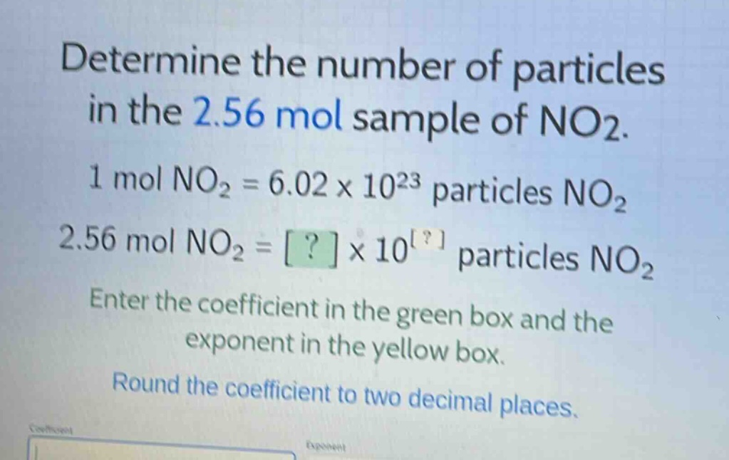 determine the number of particles in the 2.56 mol sample of no2. 1 mol no2 = 6.02×10^23 particles no2 2.56 mol no2 = ?×10^? particles no2 enter the coefficient in the green box and the exponent in the yellow box. round the coefficient to two decimal places.