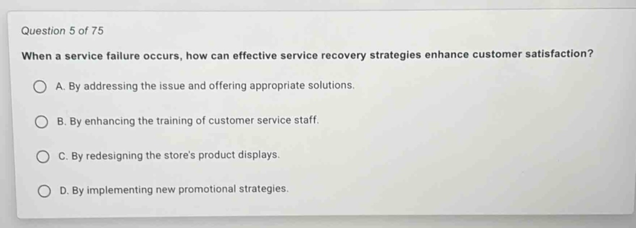 question 5 of 75\nwhen a service failure occurs, how can effective service recovery strategies enhance customer satisfaction?\na. by addressing the issue and offering appropriate solutions.\nb. by enhancing the training of customer service staff.\nc. by redesigning the stores product displays.\nd. by implementing new promotional strategies.