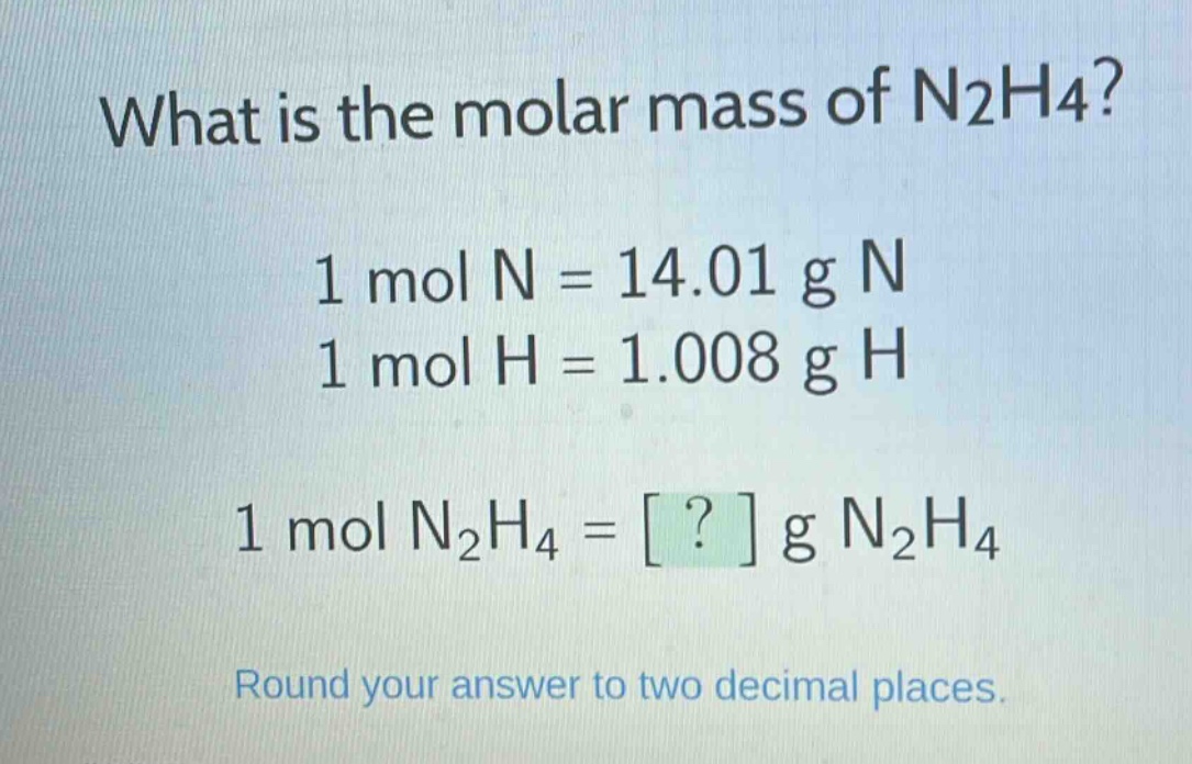 what is the molar mass of n2h4?\n1 mol n = 14.01 g n\n1 mol h = 1.008 g h\n1 mol n2h4 = ? g n2h4\nround your answer to two decimal places.