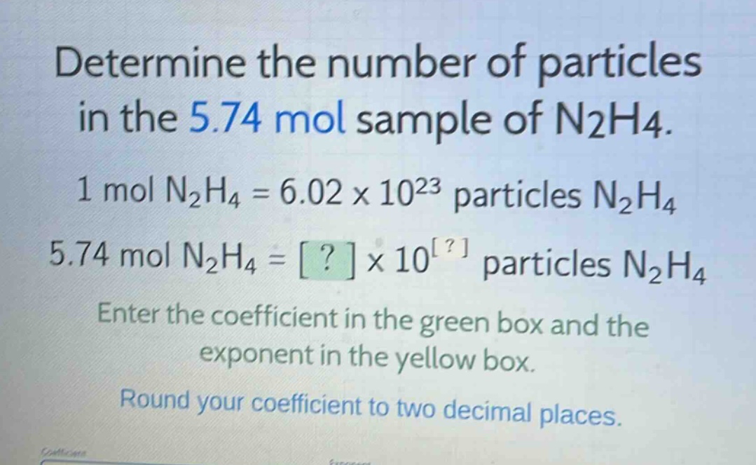 determine the number of particles in the 5.74 mol sample of n2h4. 1 mol n2h4 = 6.02 x 10^23 particles n2h4 5.74 mol n2h4 = ? x 10^? particles n2h4 enter the coefficient in the green box and the exponent in the yellow box. round your coefficient to two decimal places.