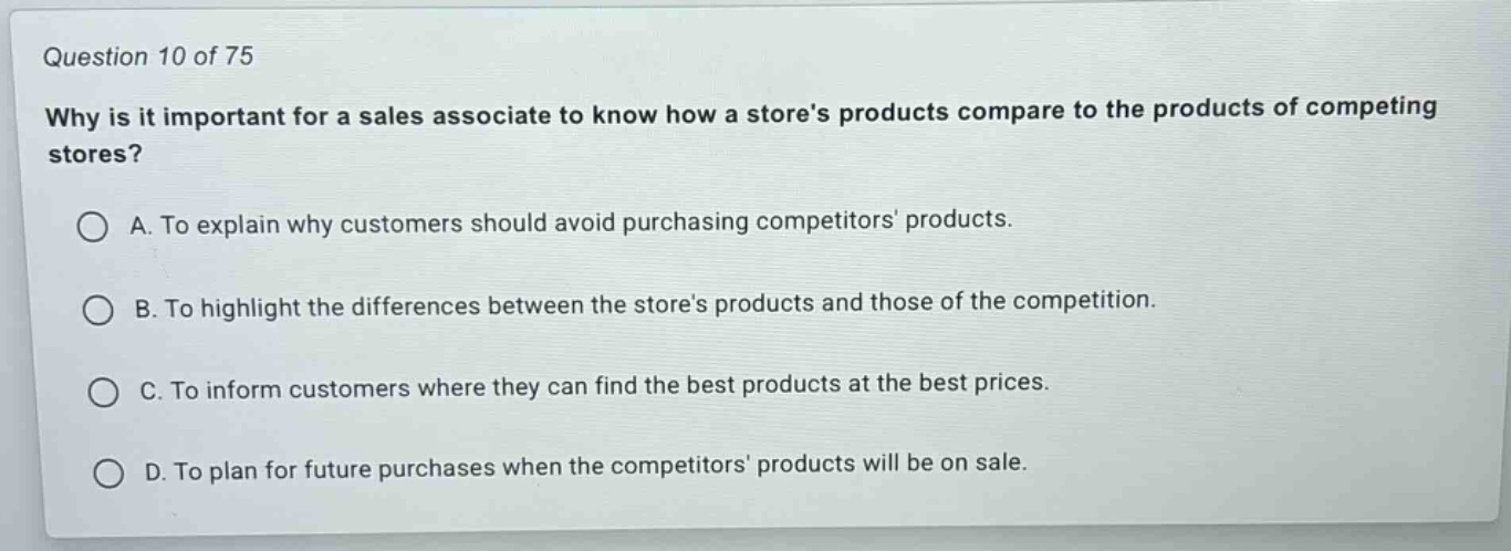 question 10 of 75\nwhy is it important for a sales associate to know how a stores products compare to the products of competing stores?\na. to explain why customers should avoid purchasing competitors products.\nb. to highlight the differences between the stores products and those of the competition.\nc. to inform customers where they can find the best products at the best prices.\nd. to plan for future purchases when the competitors products will be on sale.