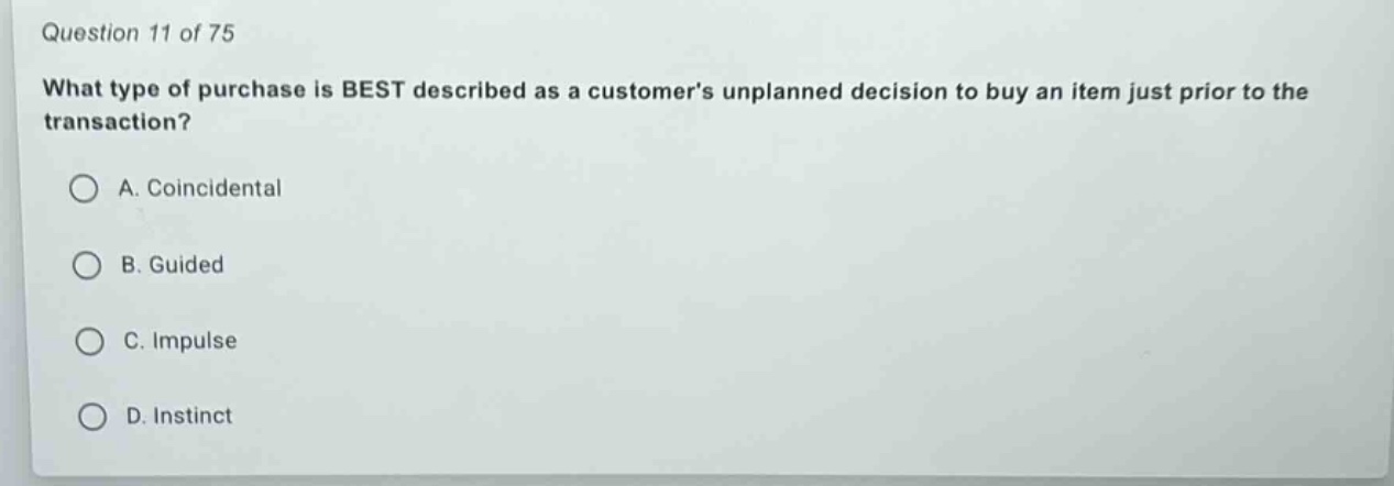 question 11 of 75\nwhat type of purchase is best described as a customers unplanned decision to buy an item just prior to the transaction?\na. coincidental\nb. guided\nc. impulse\nd. instinct