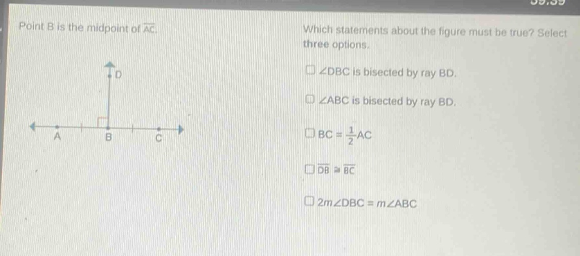 point b is the mid - point of $overline{ac}$. which statements about the figure must be true? select three options. $squareangle dbc$ is bisected by ray bd. $squareangle abc$ is bisected by ray bd. $square bc=\frac{1}{2}ac$ $squareoverline{db}congoverline{bc}$ $square2mangle dbc = mangle abc$