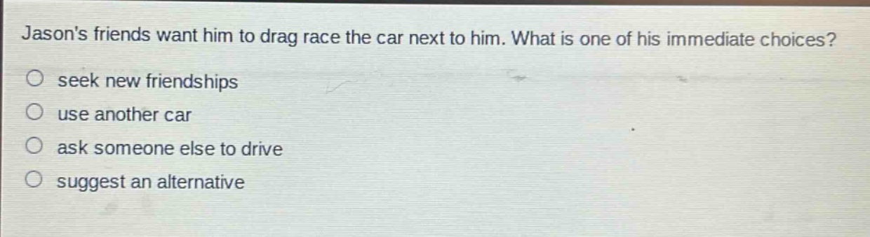 jasons friends want him to drag race the car next to him. what is one of his immediate choices?\n○ seek new friendships\n○ use another car\n○ ask someone else to drive\n○ suggest an alternative