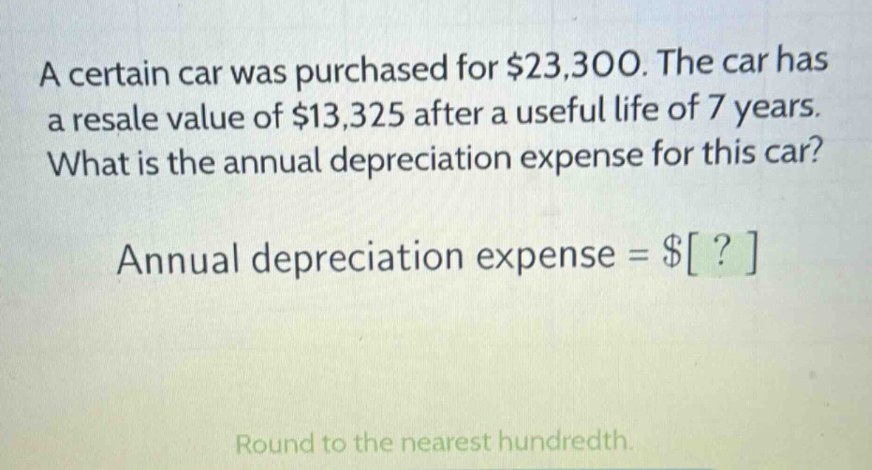 a certain car was purchased for $23,300. the car has a resale value of $13,325 after a useful life of 7 years. what is the annual depreciation expense for this car? annual depreciation expense = $? round to the nearest hundredth.