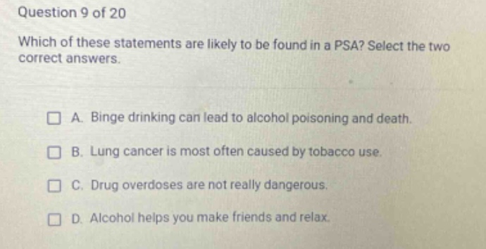 question 9 of 20\nwhich of these statements are likely to be found in a psa? select the two correct answers.\n□ a. binge drinking can lead to alcohol poisoning and death.\n□ b. lung cancer is most often caused by tobacco use.\n□ c. drug overdoses are not really dangerous.\n□ d. alcohol helps you make friends and relax.