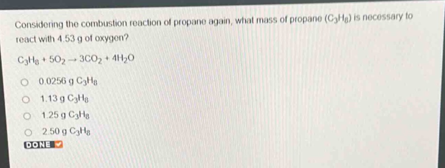 considering the combustion reaction of propane again, what mass of propane (c₃h₈) is necessary to react with 4.53 g of oxygen? c₃h₈ + 5o₂ → 3co₂ + 4h₂o 0.0256 g c₃h₈ 1.13 g c₃h₈ 1.25 g c₃h₈ 2.50 g c₃h₈ done