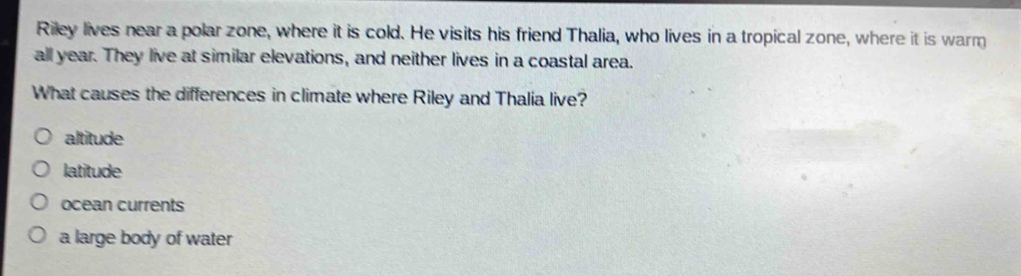 riley lives near a polar zone, where it is cold. he visits his friend thalia, who lives in a tropical zone, where it is warm all year. they live at similar elevations, and neither lives in a coastal area.\nwhat causes the differences in climate where riley and thalia live?\no altitude\no latitude\no ocean currents\no a large body of water