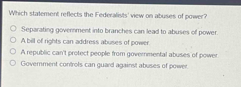 which statement reflects the federalists view on abuses of power?\nseparating government into branches can lead to abuses of power.\na bill of rights can address abuses of power.\na republic cant protect people from governmental abuses of power.\ngovernment controls can guard against abuses of power.