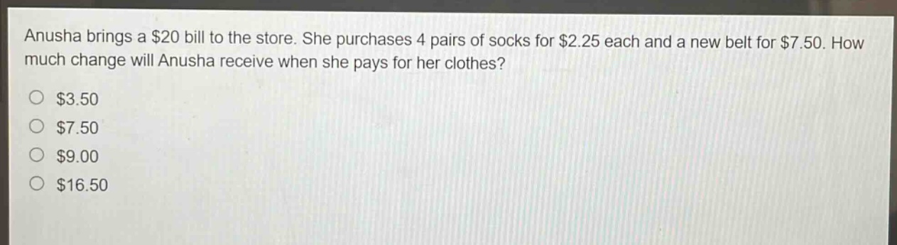 anusha brings a $20 bill to the store. she purchases 4 pairs of socks for $2.25 each and a new belt for $7.50. how much change will anusha receive when she pays for her clothes?\n$3.50\n$7.50\n$9.00\n$16.50