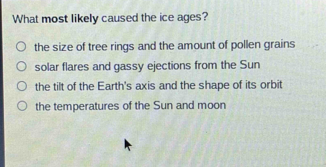 what most likely caused the ice ages?\n○ the size of tree rings and the amount of pollen grains\n○ solar flares and gassy ejections from the sun\n○ the tilt of the earths axis and the shape of its orbit\n○ the temperatures of the sun and moon