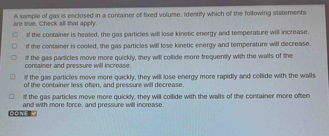 a sample of gas is enclosed in a container of fixed volume. identify which of the following statements are true. check all that apply.\nif the container is heated, the gas particles will lose kinetic energy and temperature will increase.\nif the container is cooled, the gas particles will lose kinetic energy and temperature will decrease.\nif the gas particles move more quickly, they will collide more frequently with the walls of the container and pressure will increase.\nif the gas particles move more quickly, they will lose energy more rapidly and collide with the walls of the container less often, and pressure will decrease.\nif the gas particles move more quickly, they will collide with the walls of the container more often and with more force, and pressure will increase.