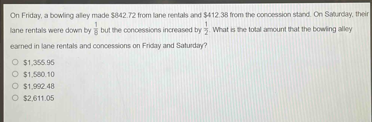 on friday, a bowling alley made $842.72 from lane rentals and $412.38 from the concession stand. on saturday, their lane rentals were down by $\frac{1}{8}$ but the concessions increased by $\frac{1}{2}$. what is the total amount that the bowling alley earned in lane rentals and concessions on friday and saturday?\n$1,355.95\n$1,580.10\n$1,992.48\n$2,611.05
