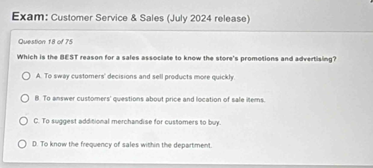 exam: customer service & sales (july 2024 release)\nquestion 18 of 75\nwhich is the best reason for a sales associate to know the stores promotions and advertising?\na. to sway customers decisions and sell products more quickly.\nb. to answer customers questions about price and location of sale items.\nc. to suggest additional merchandise for customers to buy.\nd. to know the frequency of sales within the department.