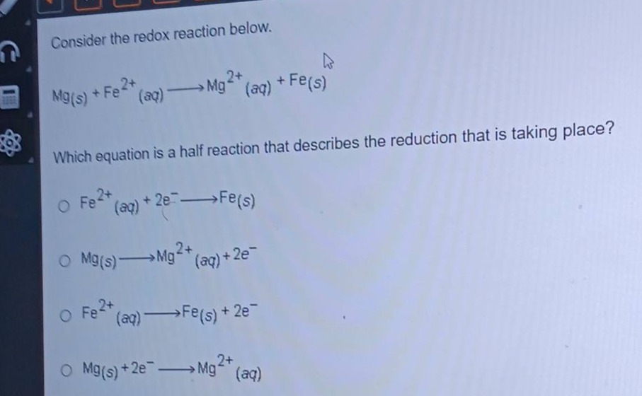 consider the redox reaction below.\nmg(s) + fe²⁺(aq) → mg²⁺(aq) + fe(s)\nwhich equation is a half - reaction that describes the reduction that is taking place?\no fe²⁺(aq) + 2e⁻ → fe(s)\no mg(s) → mg²⁺(aq) + 2e⁻\no fe²⁺(aq) → fe(s) + 2e⁻\no mg(s) + 2e⁻ → mg²⁺(aq)