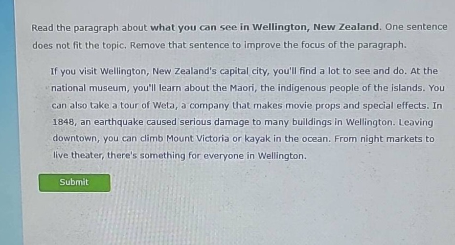 read the paragraph about what you can see in wellington, new zealand. one sentence does not fit the topic. remove that sentence to improve the focus of the paragraph.\nif you visit wellington, new zealands capital city, youll find a lot to see and do. at the national museum, youll learn about the maori, the indigenous people of the islands. you can also take a tour of weta, a company that makes movie props and special effects. in 1848, an earthquake caused serious damage to many buildings in wellington. leaving downtown, you can climb mount victoria or kayak in the ocean. from night markets to live theater, theres something for everyone in wellington.