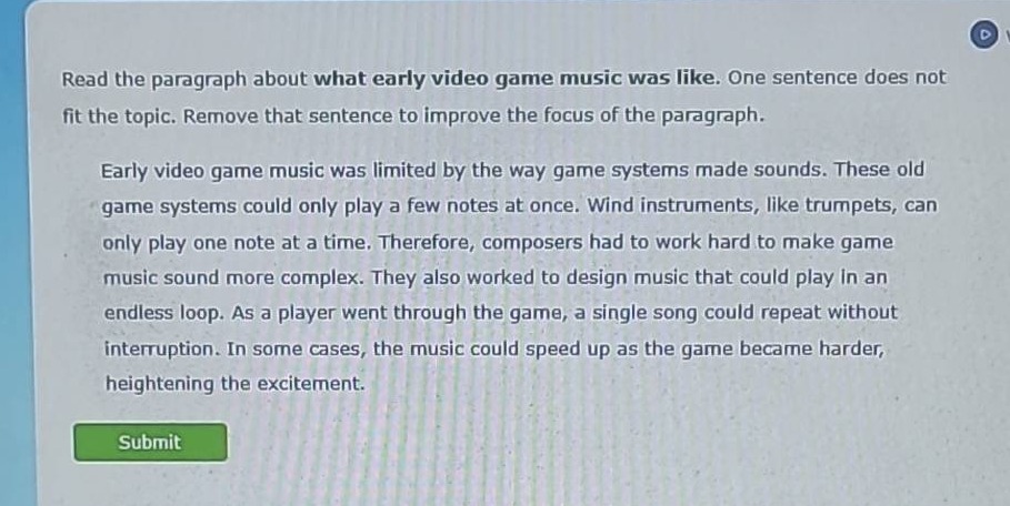 read the paragraph about what early video game music was like. one sentence does not fit the topic. remove that sentence to improve the focus of the paragraph.\nearly video game music was limited by the way game systems made sounds. these old game systems could only play a few notes at once. wind instruments, like trumpets, can only play one note at a time. therefore, composers had to work hard to make game music sound more complex. they also worked to design music that could play in an endless loop. as a player went through the game, a single song could repeat without interruption. in some cases, the music could speed up as the game became harder, heightening the excitement.