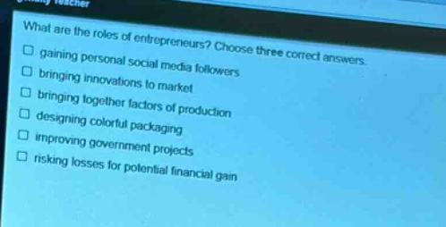 what are the roles of entrepreneurs? choose three correct answers.\n□ gaining personal social media followers\n□ bringing innovations to market\n□ bringing together factors of production\n□ designing colorful packaging\n□ improving government projects\n□ risking losses for potential financial gain