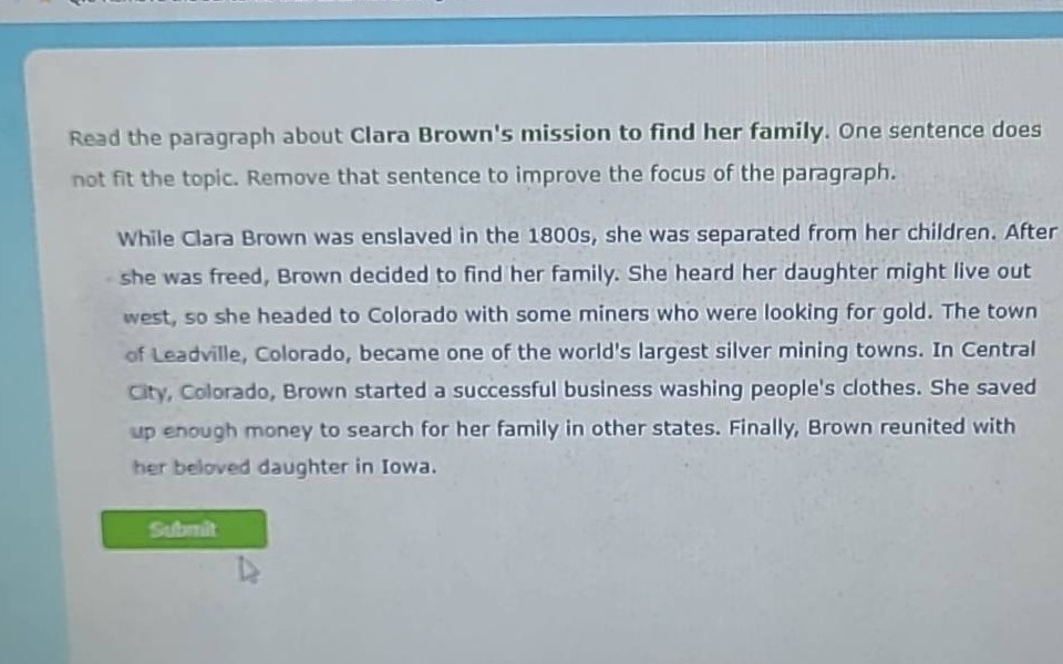 read the paragraph about clara browns mission to find her family. one sentence does not fit the topic. remove that sentence to improve the focus of the paragraph.\n\nwhile clara brown was enslaved in the 1800s, she was separated from her children. after she was freed, brown decided to find her family. she heard her daughter might live out west, so she headed to colorado with some miners who were looking for gold. the town of leadville, colorado, became one of the worlds largest silver mining towns. in central city, colorado, brown started a successful business washing peoples clothes. she saved up enough money to search for her family in other states. finally, brown reunited with her beloved daughter in iowa.
