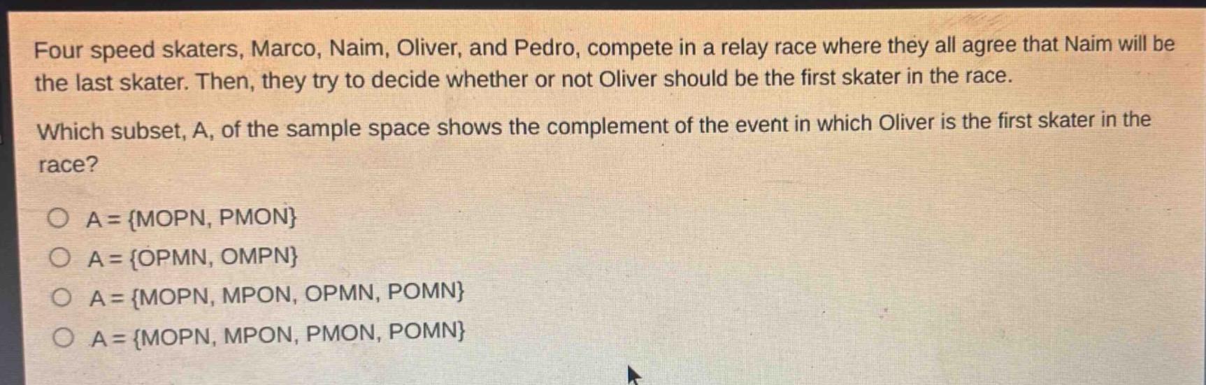 four speed skaters, marco, naim, oliver, and pedro, compete in a relay race where they all agree that naim will be the last skater. then, they try to decide whether or not oliver should be the first skater in the race. which subset, a, of the sample space shows the complement of the event in which oliver is the first skater in the race?\n\na = {mopn, pmon}\na = {opmn, ompn}\na = {mopn, mpon, opmn, pomn}\na = {mopn, mpon, pmon, pomn}