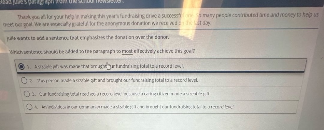 read julies paragraph from the school newsletter. thank you all for your help in making this years fundraising drive a successful one. so many people contributed time and money to help us meet our goal. we are especially grateful for the anonymous donation we received on the last day. julie wants to add a sentence that emphasizes the donation over the donor. which sentence should be added to the paragraph to most effectively achieve this goal? 1. a sizable gift was made that brought our fundraising total to a record level. 2. this person made a sizable gift and brought our fundraising total to a record level. 3. our fundraising total reached a record level because a caring citizen made a sizable gift. 4. an individual in our community made a sizable gift and brought our fundraising total to a record level.