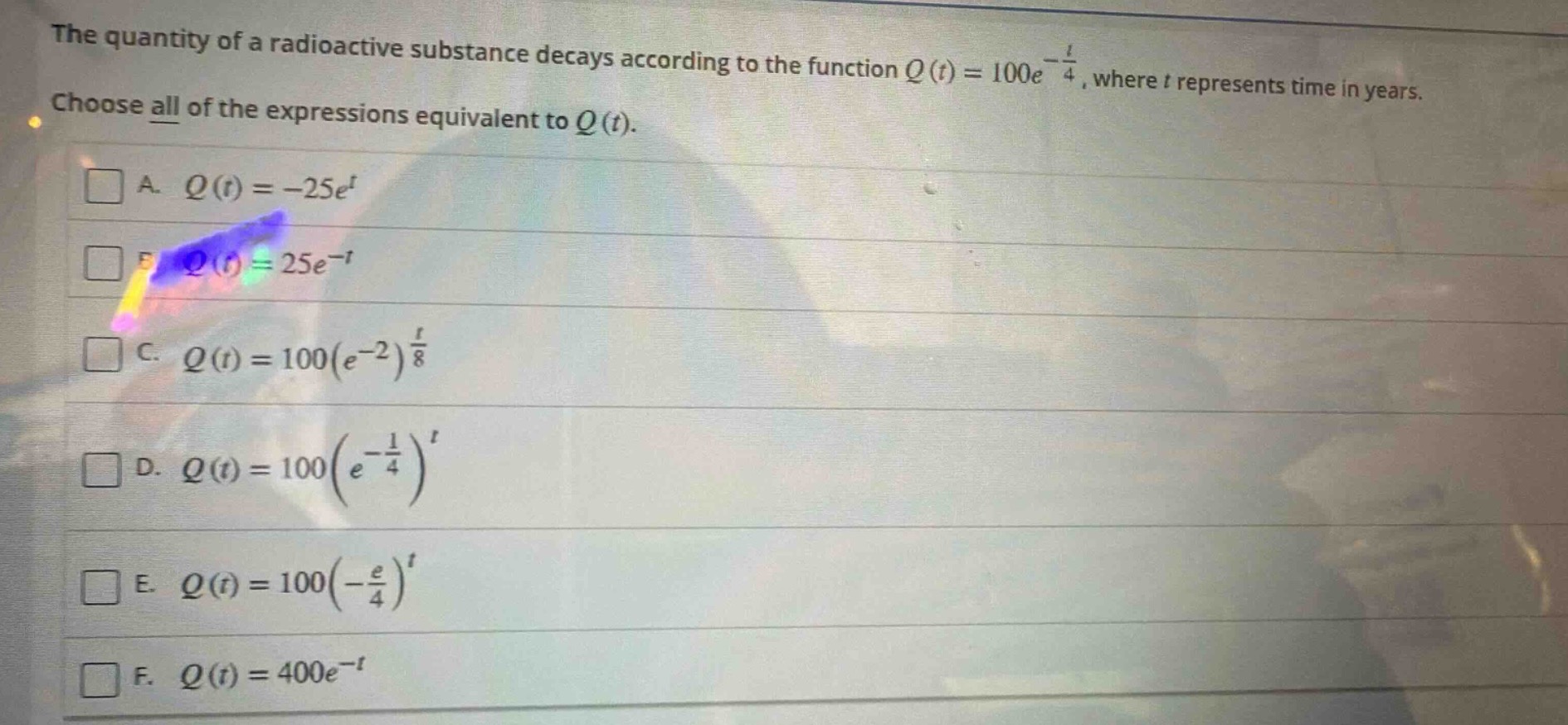 the quantity of a radioactive substance decays according to the function $q(t)=100e^{-\frac{t}{4}}$, where $t$ represents time in years. choose all of the expressions equivalent to $q(t)$. a. $q(t)= - 25e^{t}$ b. $q(t)=25e^{-t}$ c. $q(t)=100(e^{-2})^{\frac{t}{8}}$ d. $q(t)=100(e^{-\frac{1}{4}})^{t}$ e. $q(t)=100(-\frac{e}{4})^{t}$ f. $q(t)=400e^{-t}$